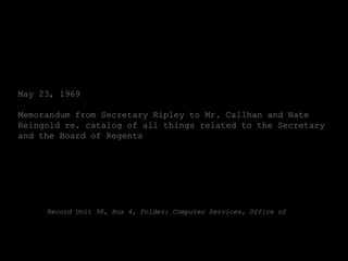 May 23, 1969

Memorandum from Secretary Ripley to Mr. Callhan and Nate
Reingold re. catalog of all things related to the Secretary
and the Board of Regents




     Record Unit 98, Box 4, Folder: Computer Services, Office of
 