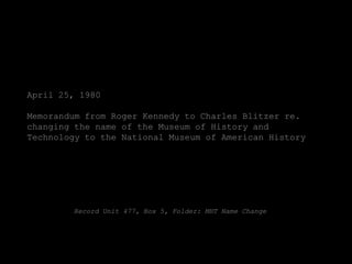 April 25, 1980

Memorandum from Roger Kennedy to Charles Blitzer re.
changing the name of the Museum of History and
Technology to the National Museum of American History




        Record Unit 477, Box 5, Folder: MHT Name Change
 
