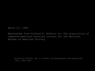 March 27, 1986

Memorandum from Richard E. Ahlborn re. the acquisition of
Japanese-American material culture for the National
Museum of American History




    Accession 94-012, Box 4, Folder: Correspondence and memoranda,
    1983, 1985-1987
 