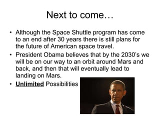 Next to come… Although the Space Shuttle program has come to an end after 30 years there is still plans for the future of American space travel.  President Obama believes that by the 2030’s we will be on our way to an orbit around Mars and back, and then that will eventually lead to landing on Mars.  Unlimited  Possibilities  