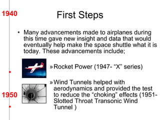 First Steps Many advancements made to airplanes during this time gave new insight and data that would eventually help make the space shuttle what it is today. These advancements include; Rocket Power (1947- “X” series) Wind Tunnels helped with aerodynamics and provided the test to reduce the “choking” effects (1951- Slotted Throat Transonic Wind Tunnel ) 1940 1950 . . 