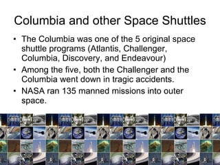 Columbia and other Space Shuttles The Columbia was one of the 5 original space shuttle programs (Atlantis, Challenger, Columbia, Discovery, and Endeavour)  Among the five, both the Challenger and the Columbia went down in tragic accidents.  NASA ran 135 manned missions into outer space.  