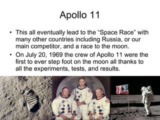 Apollo 11 This all eventually lead to the “Space Race” with many other countries including Russia, or our main competitor, and a race to the moon. On July 20, 1969 the crew of Apollo 11 were the first to ever step foot on the moon all thanks to all the experiments, tests, and results. 