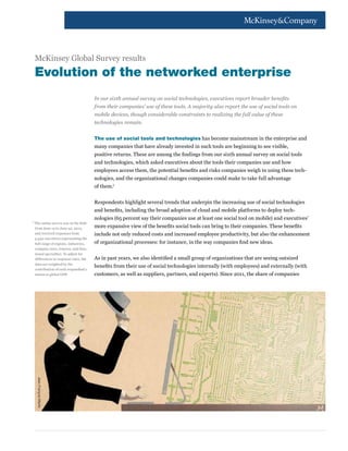 McKinsey Global Survey results
  Evolution of the networked enterprise
                                       In our sixth annual survey on social technologies, executives report broader benefits
                                       from their companies’ use of these tools. A majority also report the use of social tools on
                                       mobile devices, though considerable constraints to realizing the full value of these
                                       technologies remain.


                                       The use of social tools and technologies has become mainstream in the enterprise and
                                       many companies that have already invested in such tools are beginning to see visible,
                                       positive returns. These are among the findings from our sixth annual survey on social tools
                                       and technologies, which asked executives about the tools their companies use and how
                                       employees access them, the potential benefits and risks companies weigh in using these tech-
                                       nologies, and the organizational changes companies could make to take full advantage
                                       of them.1


                                       Respondents highlight several trends that underpin the increasing use of social technologies
                                       and benefits, including the broad adoption of cloud and mobile platforms to deploy tech-
                                       nologies (65 percent say their companies use at least one social tool on mobile) and executives’
1	
  The online survey was in the field
  from June 12 to June 22, 2012,       more expansive view of the benefits social tools can bring to their companies. These benefits
  and received responses from          include not only reduced costs and increased employee productivity, but also the enhancement
  3,542 executives representing the
  full range of regions, industries,   of organizational processes: for instance, in the way companies find new ideas.
  company sizes, tenures, and func-
  tional specialties. To adjust for
  differences in response rates, the   As in past years, we also identified a small group of organizations that are seeing outsized
  data are weighted by the
                                       benefits from their use of social technologies internally (with employees) and externally (with
  contribution of each respondent’s
  nation to global GDP.                customers, as well as suppliers, partners, and experts). Since 2011, the share of companies
      Jean-François Martin
 