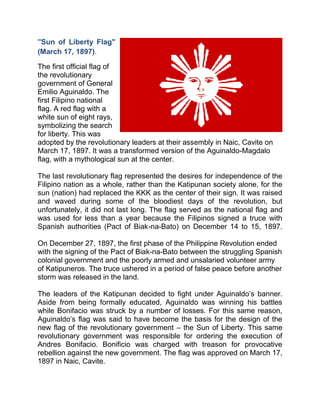 "Sun of Liberty Flag"
(March 17, 1897).
The first official flag of
the revolutionary
government of General
Emilio Aguinaldo. The
first Filipino national
flag. A red flag with a
white sun of eight rays,
symbolizing the search
for liberty. This was
adopted by the revolutionary leaders at their assembly in Naic, Cavite on
March 17, 1897. It was a transformed version of the Aguinaldo-Magdalo
flag, with a mythological sun at the center.
The last revolutionary flag represented the desires for independence of the
Filipino nation as a whole, rather than the Katipunan society alone, for the
sun (nation) had replaced the KKK as the center of their sign. It was raised
and waved during some of the bloodiest days of the revolution, but
unfortunately, it did not last long. The flag served as the national flag and
was used for less than a year because the Filipinos signed a truce with
Spanish authorities (Pact of Biak-na-Bato) on December 14 to 15, 1897.
On December 27, 1897, the first phase of the Philippine Revolution ended
with the signing of the Pact of Biak-na-Bato between the struggling Spanish
colonial government and the poorly armed and unsalaried volunteer army
of Katipuneros. The truce ushered in a period of false peace before another
storm was released in the land.
The leaders of the Katipunan decided to fight under Aguinaldo’s banner.
Aside from being formally educated, Aguinaldo was winning his battles
while Bonifacio was struck by a number of losses. For this same reason,
Aguinaldo’s flag was said to have become the basis for the design of the
new flag of the revolutionary government – the Sun of Liberty. This same
revolutionary government was responsible for ordering the execution of
Andres Bonifacio. Bonificio was charged with treason for provocative
rebellion against the new government. The flag was approved on March 17,
1897 in Naic, Cavite.
 