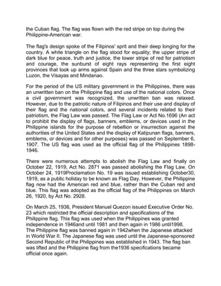 the Cuban flag. The flag was flown with the red stripe on top during the
Philippine-American war.
The flag's design spoke of the Filipinos' sprit and their deep longing for the
country. A white triangle on the flag stood for equality; the upper stripe of
dark blue for peace, truth and justice, the lower stripe of red for patriotism
and courage, the sunburst of eight rays representing the first eight
provinces that took up arms against Spain and the three stars symbolizing
Luzon, the Visayas and Mindanao.
For the period of the US military government in the Philippines, there was
an unwritten ban on the Philippine flag and use of the national colors. Once
a civil government was recognized, the unwritten ban was relaxed.
However, due to the patriotic nature of Filipinos and their use and display of
their flag and the national colors, and several incidents related to their
patriotism, the Flag Law was passed. The Flag Law or Act No.1696 (An act
to prohibit the display of flags, banners, emblems, or devices used in the
Philippine islands for the purpose of rebellion or insurrection against the
authorities of the United States and the display of Katipunan flags, banners,
emblems, or devices and for other purposes) was passed on September 6,
1907. The US flag was used as the official flag of the Philippines 1898-
1946.
There were numerous attempts to abolish the Flag Law and finally on
October 22, 1919, Act No. 2871 was passed abolishing the Flag Law. On
October 24, 1919Proclamation No. 19 was issued establishing October30,
1919, as a public holiday to be known as Flag Day. However, the Philippine
flag now had the American red and blue, rather than the Cuban red and
blue. This flag was adopted as the official flag of the Philippines on March
26, 1920, by Act No. 2928.
On March 25, 1936, President Manuel Quezon issued Executive Order No.
23 which restricted the official description and specifications of the
Philippine flag. This flag was used when the Philippines was granted
independence in 1946and until 1981 and then again in 1986 until1998.
The Philippine flag was banned again in 1942when the Japanese attacked
in World War II. The Japanese flag was used until the Japanese-sponsored
Second Republic of the Philippines was established in 1943. The flag ban
was lifted and the Philippine flag from the1936 specifications became
official once again.
 