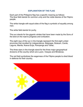 EXPLANATION OF THE FLAG
Each part of the Philippine flag has a specific meaning as follows:
The blue field stands for common unity and the noble desires of the Filipino
people.
The white triangle with equal sides of the flag is symbolic of equality among
men.
The white field stands for purity.
The sun stands for the gigantic strides that have been made by the Sons of
the land on the road to progress and civilization.
The eight rays of the sun in the triangle represent the first eight united
provinces that revolted for independence -Batangas, Bulacan, Cavite,
Laguna, Manila, Nueva Ecija, Pampanga and Tarlac.
The three stars in the triangle stand for the three major geographical
divisions of the country which are Luzon, Visayas and Mindanao.
The red field symbolizes the eagerness of the Filipino people to shed blood
in defence for their country.
 
