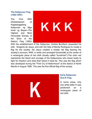 The Katipunan Flag
(1892-1897)
The First KKK
(Kataastaasan at
Kagalanggalang
Katipunan ng Mga
Anak ng Bayan--The
Highest and Most
Honorable Society of
the Sons of the
Nation) Flag (1892)
With the establishment of the Katipunan, Andres Bonifacio requested his
wife, Gregoria de Jesus, and with the help of Benita Rodriguez to create a
flag for the society. De Jesus created a simple red flag bearing the
society's acronym, KKK, in white and arranged horizontally at the center of
a rectangular piece of red cloth (locally called "kundiman").The color red
represents the blood and courage of the Katipuneros who stood ready to
fight for freedom and shed their blood if need be. This was the flag which
was developed during the "First Cry of Nationhood" at the district of North
Manila in August 1896. This was the first official flag of the society.
Early Katipunan
One-K Flag.
In some areas, only
one while letter K was
positioned on a
rectangular piece of
red cloth.
 