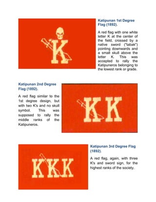 Katipunan 1st Degree
Flag (1892).
A red flag with one white
letter K at the center of
the field, crossed by a
native sword ("tabak")
pointing downwards and
a small skull above the
letter K. This was
accepted to rally the
Katipuneros belonging to
the lowest rank or grade.
Katipunan 2nd Degree
Flag (1892).
A red flag similar to the
1st degree design, but
with two K's and no skull
symbol. This was
supposed to rally the
middle ranks of the
Katipuneros.
Katipunan 3rd Degree Flag
(1892).
A red flag, again, with three
K's and sword sign, for the
highest ranks of the society.
 