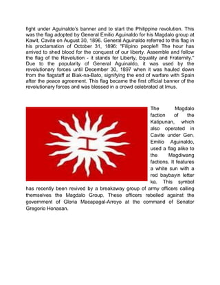 fight under Aguinaldo’s banner and to start the Philippine revolution. This
was the flag adopted by General Emilio Aguinaldo for his Magdalo group at
Kawit, Cavite on August 30, 1896. General Aguinaldo referred to this flag in
his proclamation of October 31, 1896: "Filipino people!! The hour has
arrived to shed blood for the conquest of our liberty. Assemble and follow
the flag of the Revolution - it stands for Liberty, Equality and Fraternity."
Due to the popularity of General Aguinaldo, it was used by the
revolutionary forces until December 30, 1897 when it was hauled down
from the flagstaff at Biak-na-Bato, signifying the end of warfare with Spain
after the peace agreement. This flag became the first official banner of the
revolutionary forces and was blessed in a crowd celebrated at Imus.
The Magdalo
faction of the
Katipunan, which
also operated in
Cavite under Gen.
Emilio Aguinaldo,
used a flag alike to
the Magdiwang
factions. It features
a white sun with a
red baybayin letter
ka. This symbol
has recently been revived by a breakaway group of army officers calling
themselves the Magdalo Group. These officers rebelled against the
government of Gloria Macapagal-Arroyo at the command of Senator
Gregorio Honasan.
 