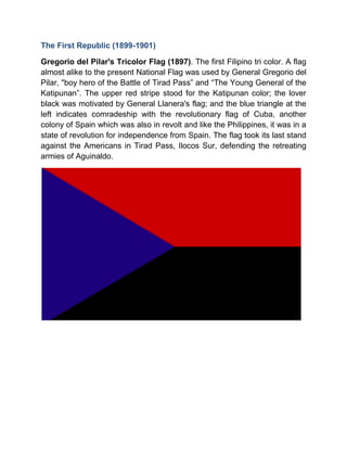 The First Republic (1899-1901)
Gregorio del Pilar's Tricolor Flag (1897). The first Filipino tri color. A flag
almost alike to the present National Flag was used by General Gregorio del
Pilar, "boy hero of the Battle of Tirad Pass” and “The Young General of the
Katipunan”. The upper red stripe stood for the Katipunan color; the lover
black was motivated by General Llanera's flag; and the blue triangle at the
left indicates comradeship with the revolutionary flag of Cuba, another
colony of Spain which was also in revolt and like the Philippines, it was in a
state of revolution for independence from Spain. The flag took its last stand
against the Americans in Tirad Pass, Ilocos Sur, defending the retreating
armies of Aguinaldo.
 