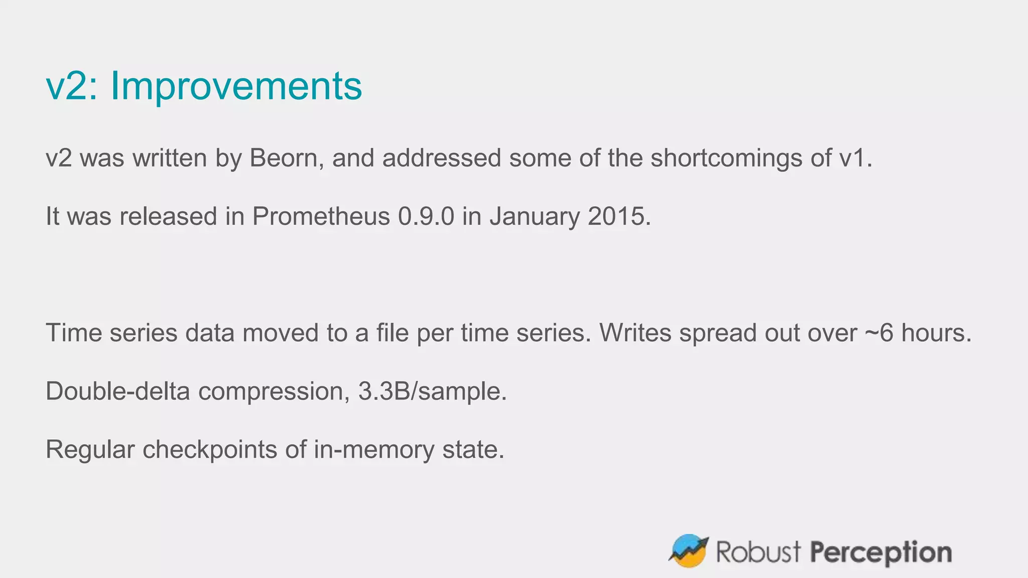 v2: Improvements
v2 was written by Beorn, and addressed some of the shortcomings of v1.
It was released in Prometheus 0.9.0 in January 2015.
Time series data moved to a file per time series. Writes spread out over ~6 hours.
Double-delta compression, 3.3B/sample.
Regular checkpoints of in-memory state.
 