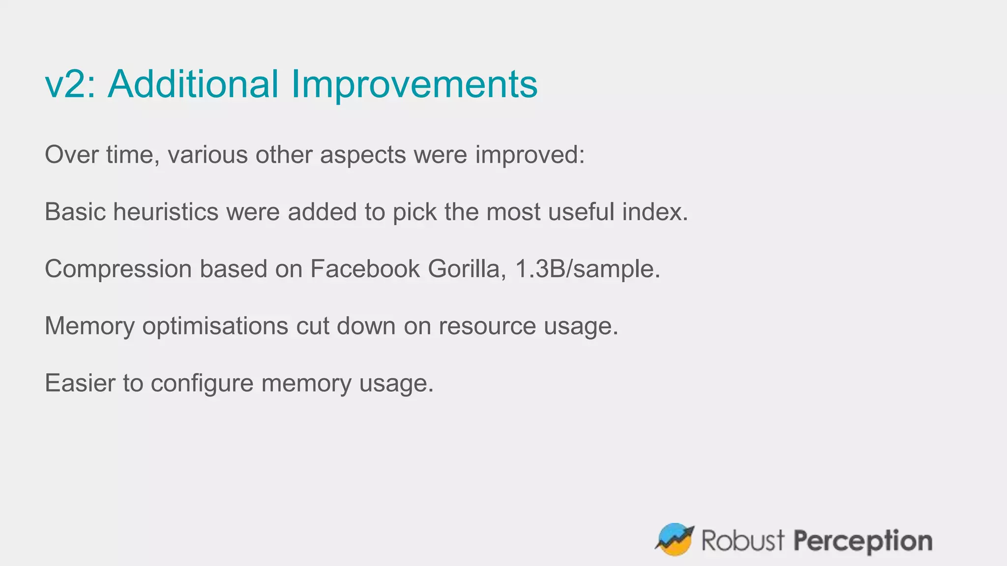 v2: Additional Improvements
Over time, various other aspects were improved:
Basic heuristics were added to pick the most useful index.
Compression based on Facebook Gorilla, 1.3B/sample.
Memory optimisations cut down on resource usage.
Easier to configure memory usage.
 