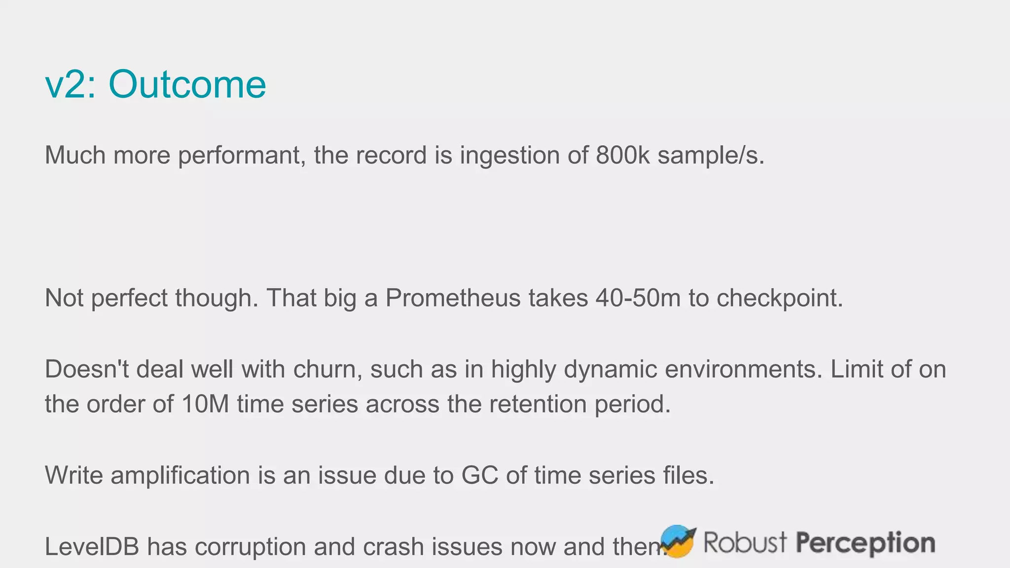v2: Outcome
Much more performant, the record is ingestion of 800k sample/s.
Not perfect though. That big a Prometheus takes 40-50m to checkpoint.
Doesn't deal well with churn, such as in highly dynamic environments. Limit of on
the order of 10M time series across the retention period.
Write amplification is an issue due to GC of time series files.
LevelDB has corruption and crash issues now and then.
 