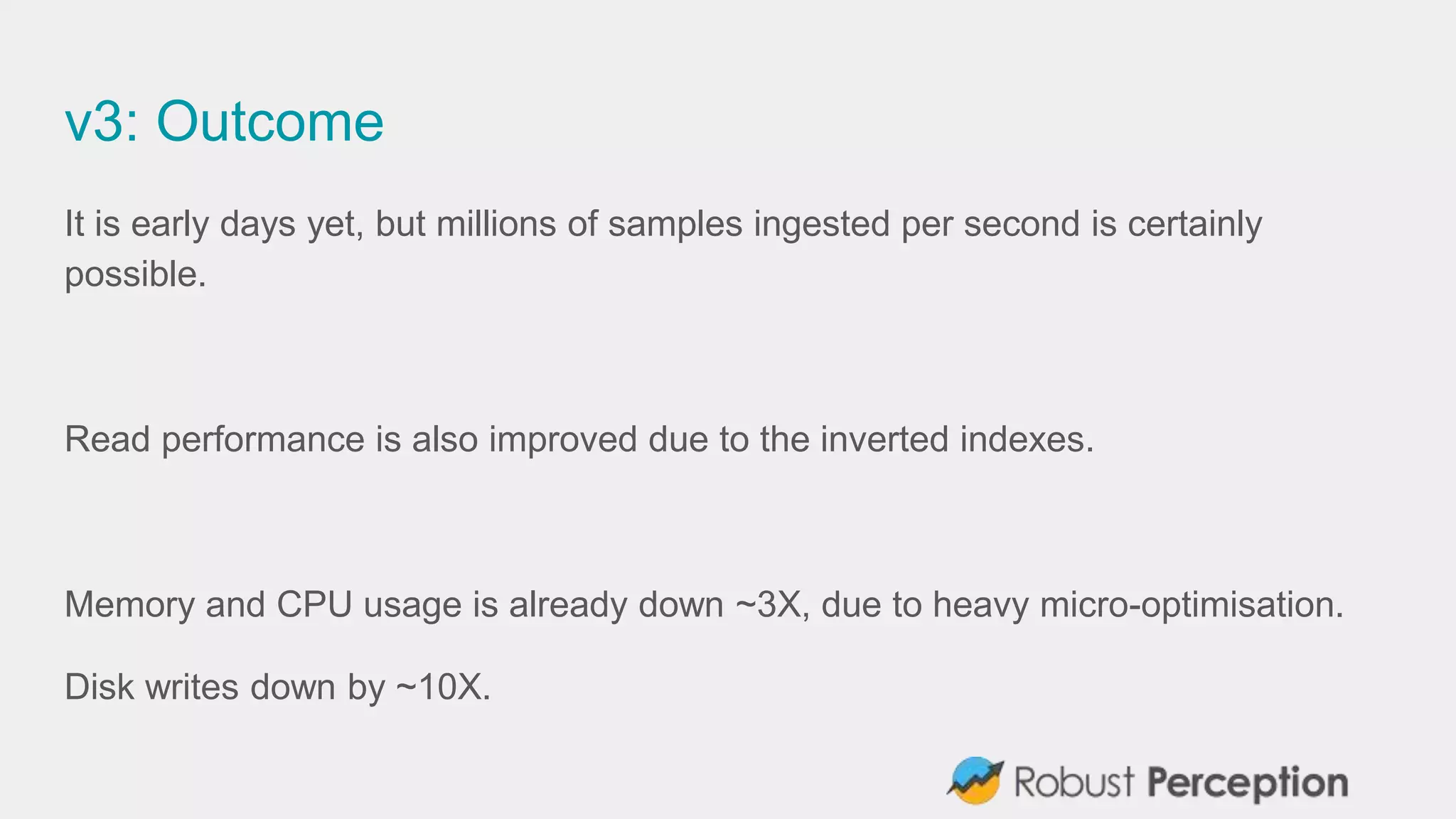 v3: Outcome
It is early days yet, but millions of samples ingested per second is certainly
possible.
Read performance is also improved due to the inverted indexes.
Memory and CPU usage is already down ~3X, due to heavy micro-optimisation.
Disk writes down by ~10X.
 