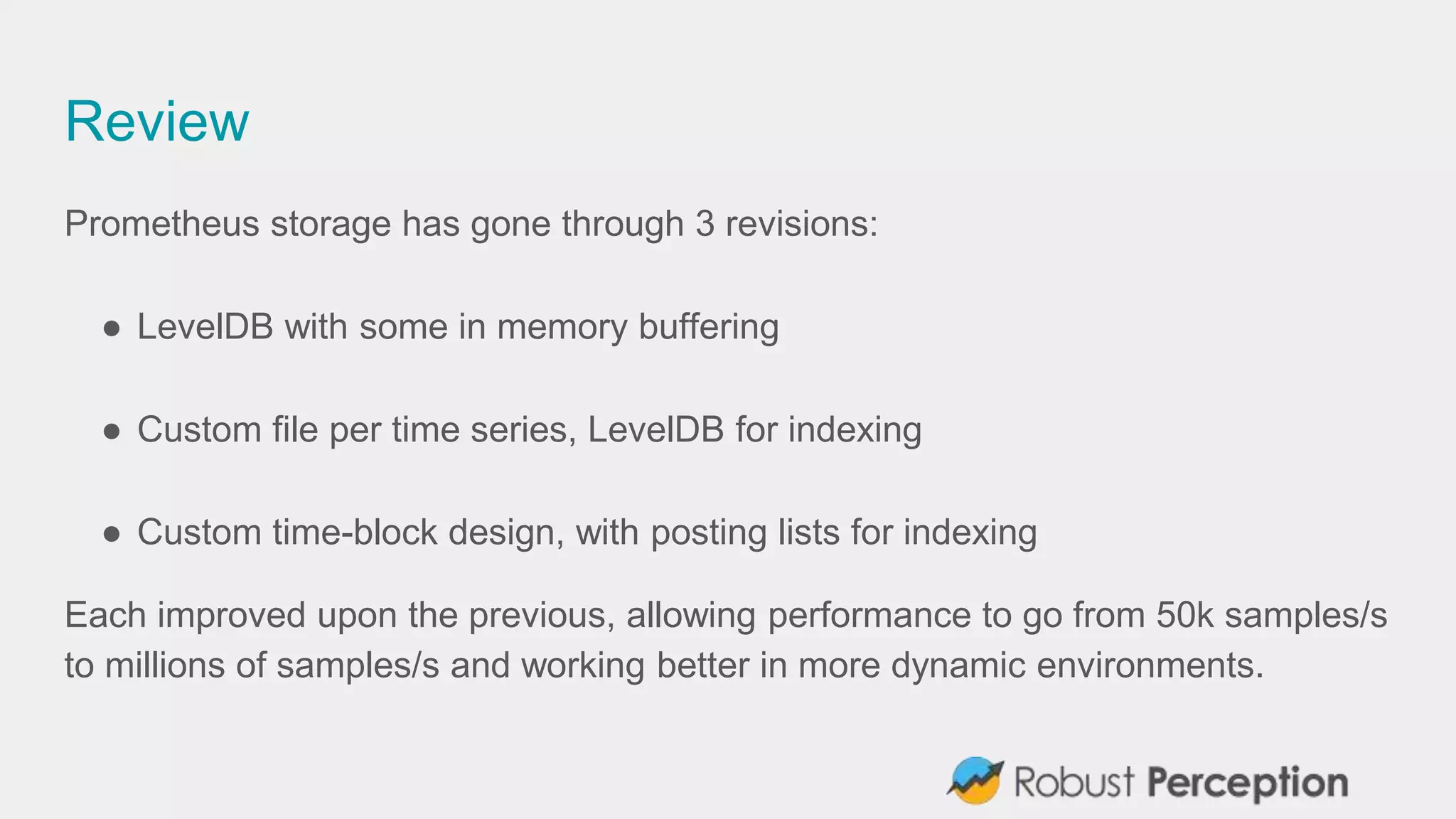 Review
Prometheus storage has gone through 3 revisions:
● LevelDB with some in memory buffering
● Custom file per time series, LevelDB for indexing
● Custom time-block design, with posting lists for indexing
Each improved upon the previous, allowing performance to go from 50k samples/s
to millions of samples/s and working better in more dynamic environments.
 