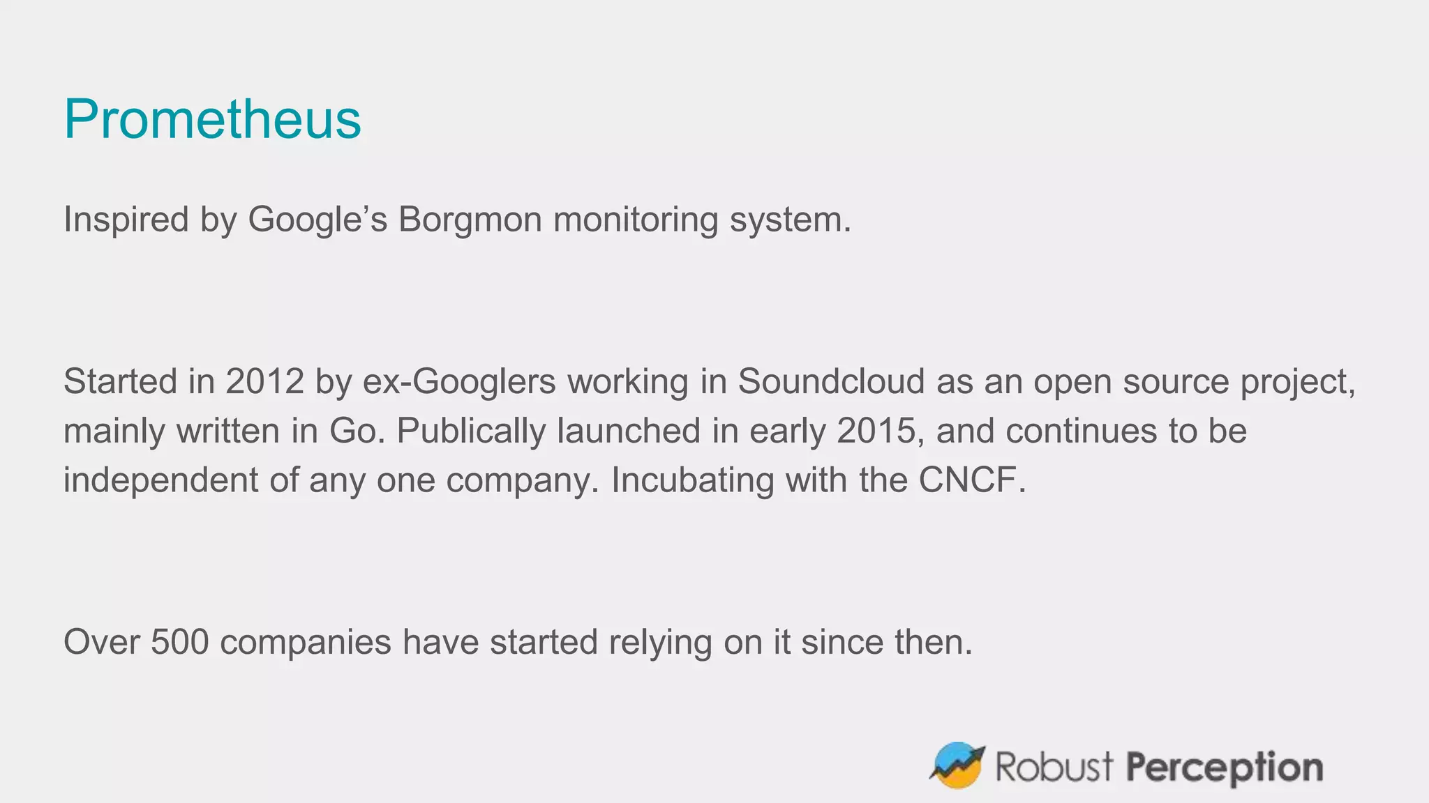 Prometheus
Inspired by Google’s Borgmon monitoring system.
Started in 2012 by ex-Googlers working in Soundcloud as an open source project,
mainly written in Go. Publically launched in early 2015, and continues to be
independent of any one company. Incubating with the CNCF.
Over 500 companies have started relying on it since then.
 