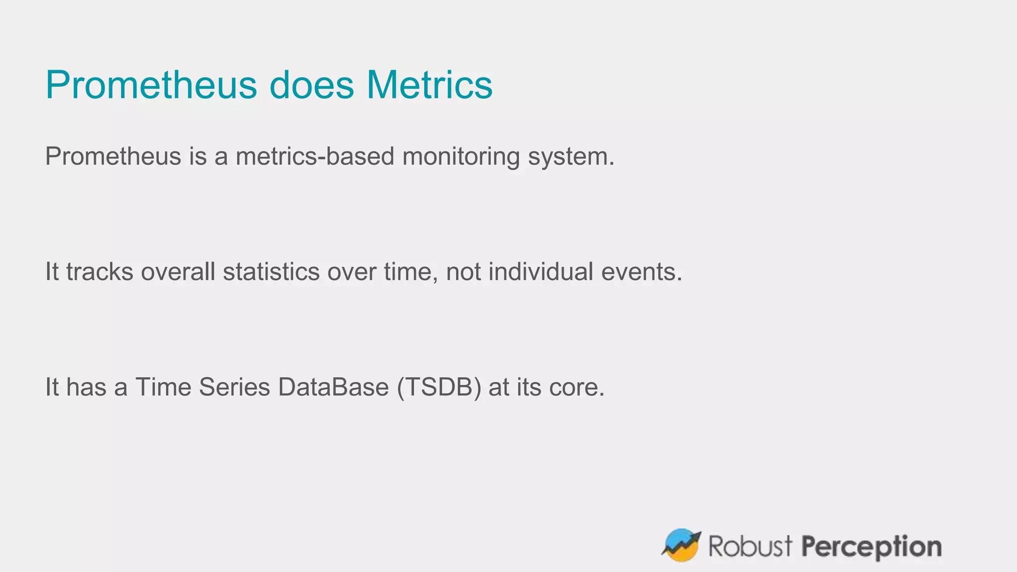 Prometheus does Metrics
Prometheus is a metrics-based monitoring system.
It tracks overall statistics over time, not individual events.
It has a Time Series DataBase (TSDB) at its core.
 