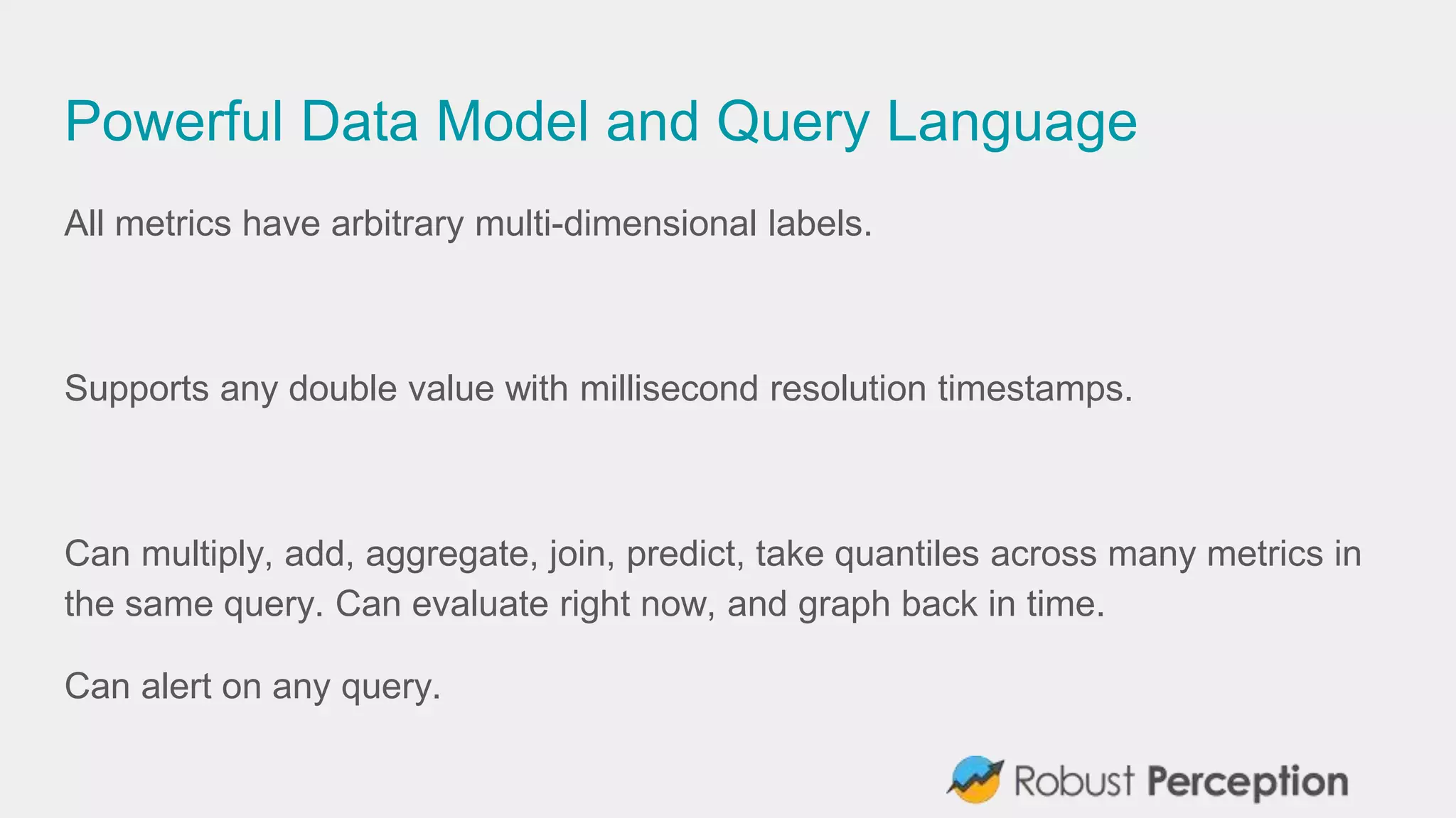 Powerful Data Model and Query Language
All metrics have arbitrary multi-dimensional labels.
Supports any double value with millisecond resolution timestamps.
Can multiply, add, aggregate, join, predict, take quantiles across many metrics in
the same query. Can evaluate right now, and graph back in time.
Can alert on any query.
 