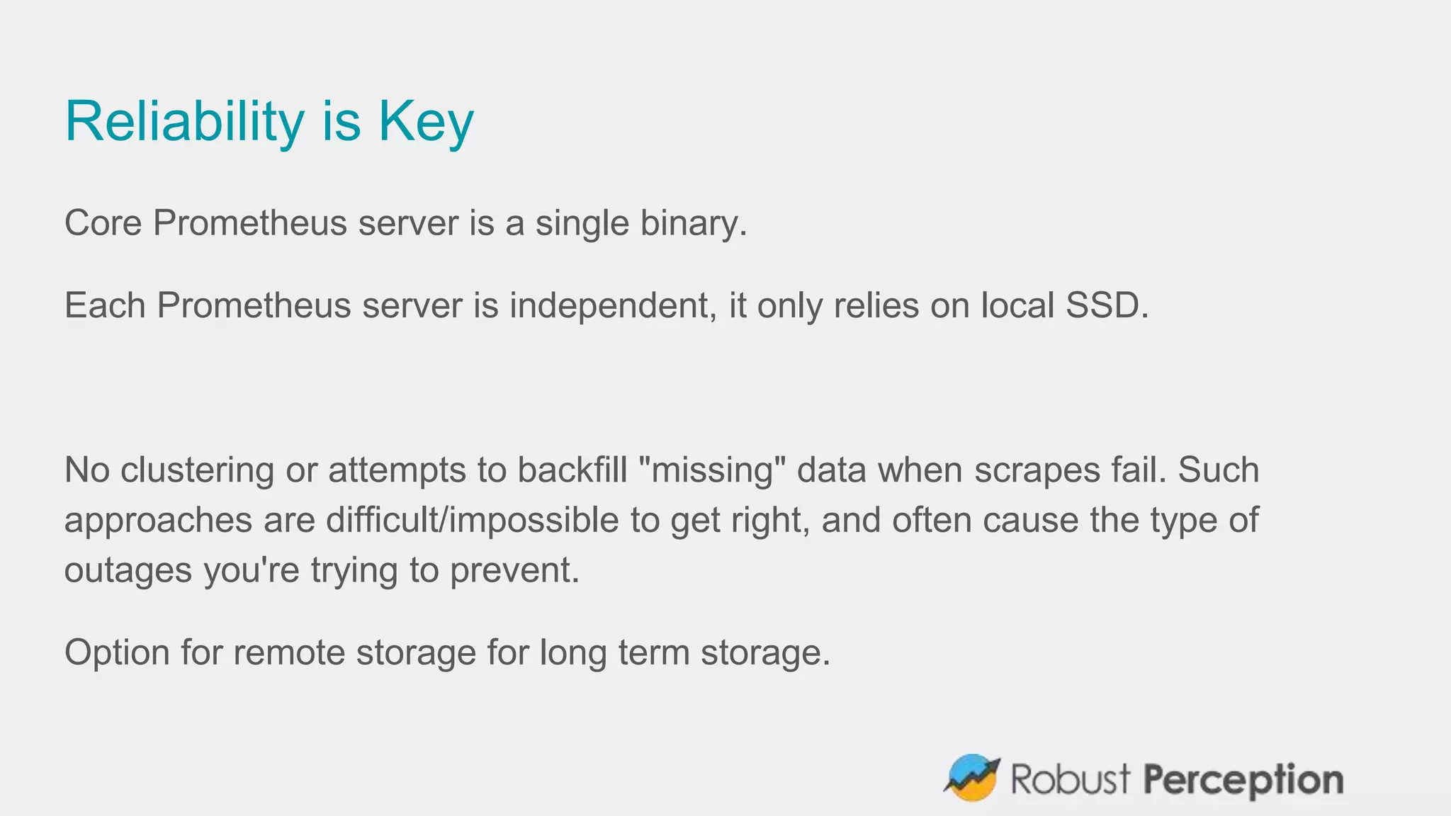 Reliability is Key
Core Prometheus server is a single binary.
Each Prometheus server is independent, it only relies on local SSD.
No clustering or attempts to backfill "missing" data when scrapes fail. Such
approaches are difficult/impossible to get right, and often cause the type of
outages you're trying to prevent.
Option for remote storage for long term storage.
 