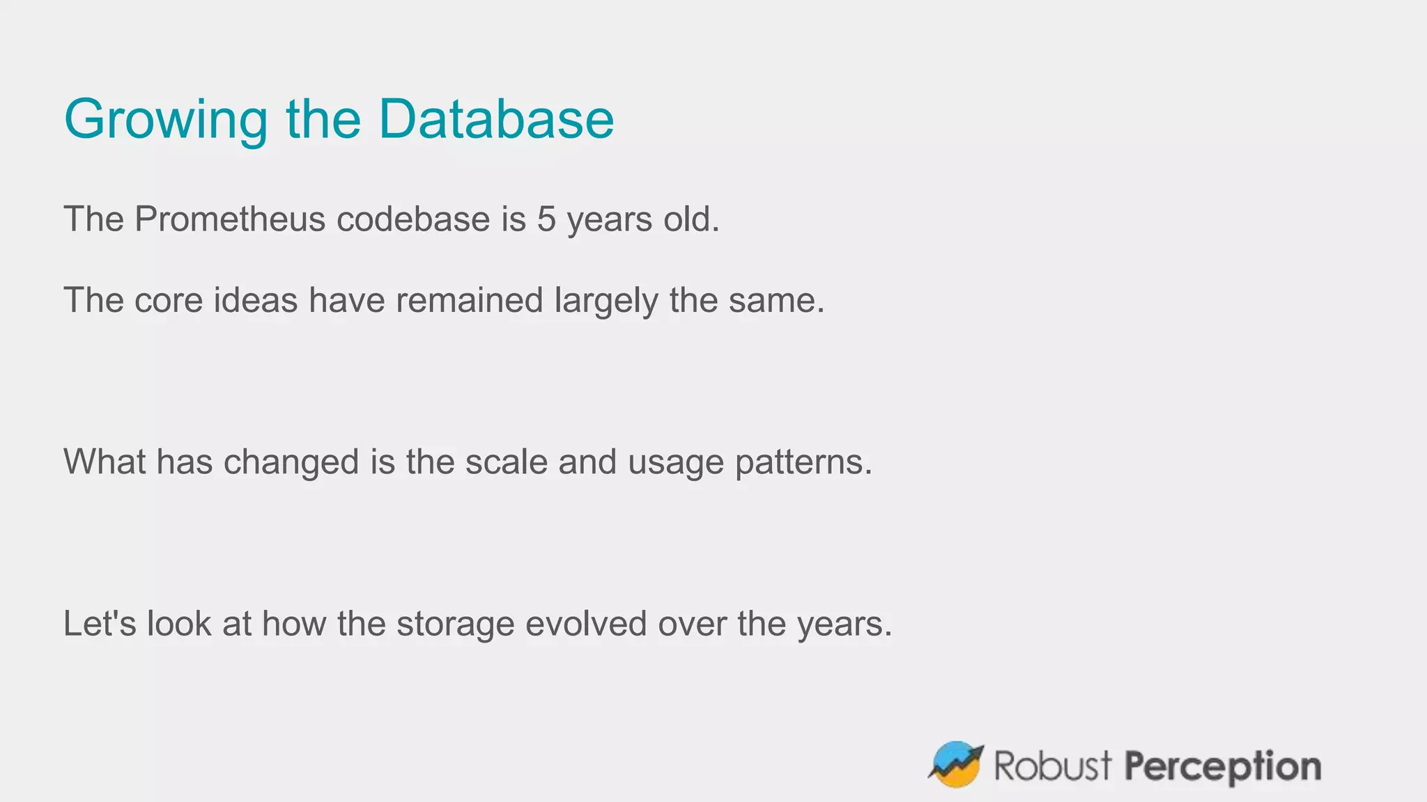 Growing the Database
The Prometheus codebase is 5 years old.
The core ideas have remained largely the same.
What has changed is the scale and usage patterns.
Let's look at how the storage evolved over the years.
 