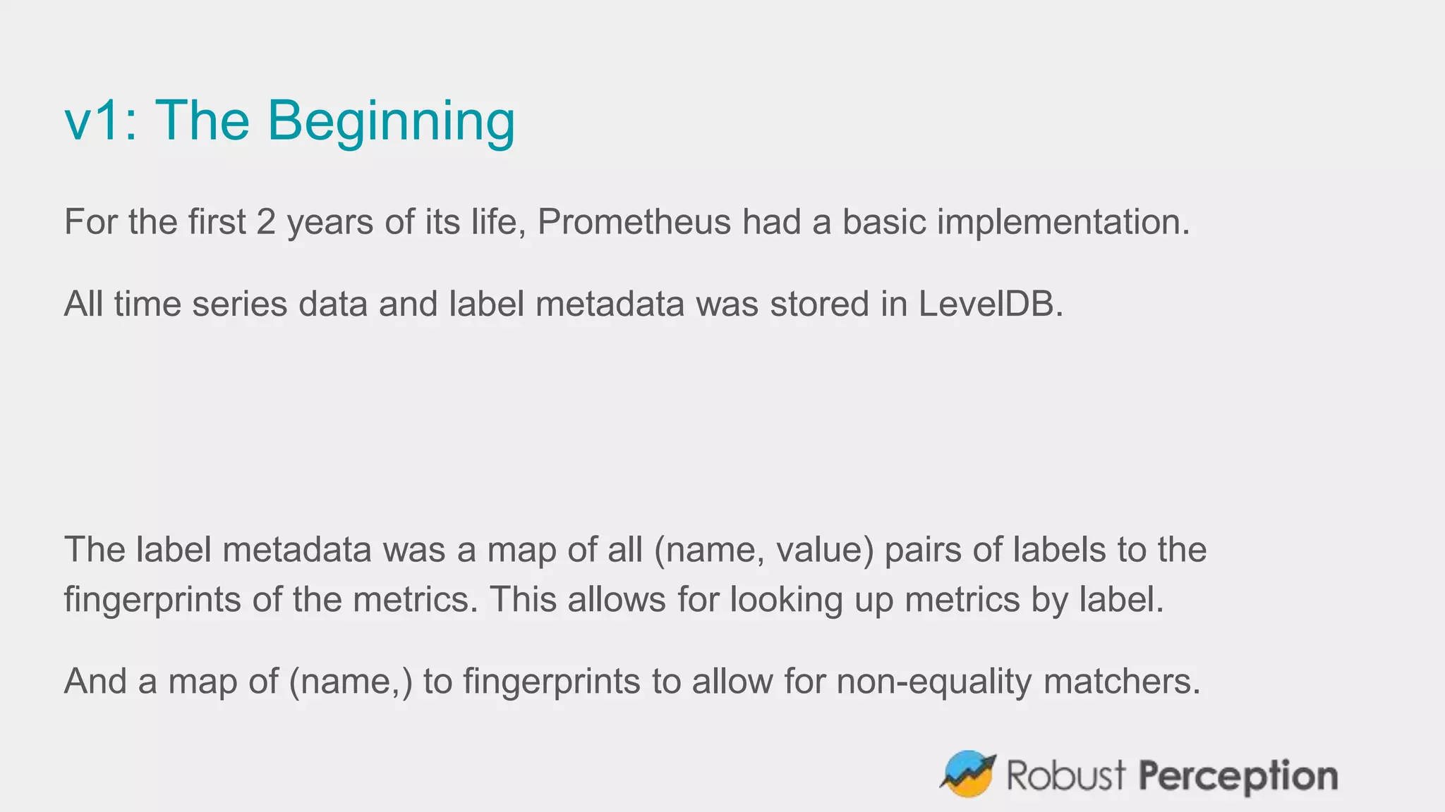 v1: The Beginning
For the first 2 years of its life, Prometheus had a basic implementation.
All time series data and label metadata was stored in LevelDB.
The label metadata was a map of all (name, value) pairs of labels to the
fingerprints of the metrics. This allows for looking up metrics by label.
And a map of (name,) to fingerprints to allow for non-equality matchers.
 