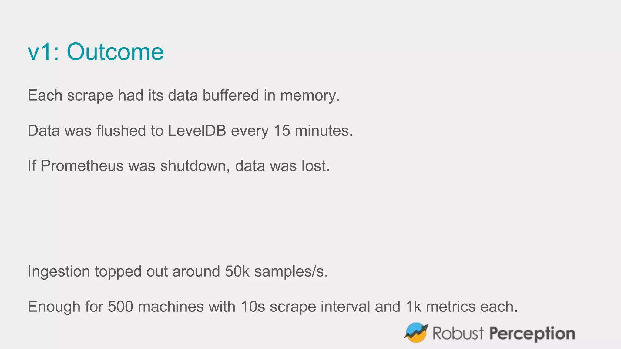 v1: Outcome
Each scrape had its data buffered in memory.
Data was flushed to LevelDB every 15 minutes.
If Prometheus was shutdown, data was lost.
Ingestion topped out around 50k samples/s.
Enough for 500 machines with 10s scrape interval and 1k metrics each.
 