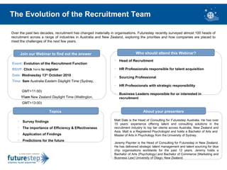 The Evolution of the Recruitment Team Over the past two decades, recruitment has changed materially in organisations. Futurestep recently surveyed almost 100 heads of recruitment across a range of industries in Australia and New Zealand, exploring the priorities and how companies are placed to meet the challenges of the next few years.  Matt Dale is the Head of Consulting for Futurestep Australia. He has over 15 years’ experience offering talent and consulting solutions in the recruitment industry to top tier clients across Australia, New Zealand and Asia. Matt is a Registered Psychologist and holds a Bachelor of Arts and  Master of Arts in Psychology from the University of Sydney.  Jeremy Paynter is the Head of Consulting for Futurestep in New Zealand. He has delivered strategic talent management and talent sourcing for blue chip organisations worldwide for the past 12 years. Jeremy holds a Bachelor of Arts (Psychology) and Bachelor of Commerce (Marketing and Business Law) University of Otago, New Zealand.   About your presenters Event:   Evolution of the Recruitment Function RSVP:   Click  here  to register Date:   Wednesday 13 th  October 2010 Time:   9am  Australia Eastern Daylight Time (Sydney,  GMT+11:00)  11am  New Zealand Daylight Time (Wellington,  GMT+13:00)  Join our Webinar to find out the answer   ,[object Object],[object Object],[object Object],[object Object],Topics   ,[object Object],[object Object],[object Object],[object Object],[object Object],Who should attend this Webinar? 