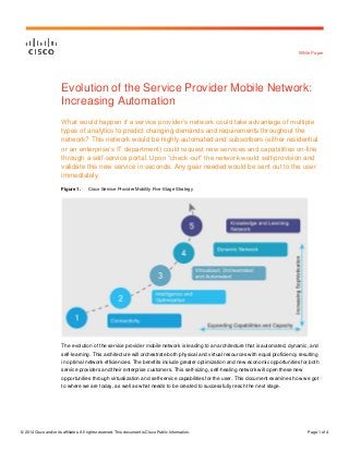 © 2014 Cisco and/or its affiliates. All rights reserved. This document is Cisco Public Information. Page 1 of 4
White Paper
Evolution of the Service Provider Mobile Network:
Increasing Automation
What would happen if a service provider’s network could take advantage of multiple
types of analytics to predict changing demands and requirements throughout the
network? This network would be highly automated and subscribers (either residential
or an enterprise’s IT department) could request new services and capabilities on-line
through a self-service portal. Upon “check-out” the network would self-provision and
validate this new service in seconds. Any gear needed would be sent out to the user
immediately.
Figure 1. Cisco Service Provider Mobility Five-Stage Strategy
The evolution of the service provider mobile network is leading to an architecture that is automated, dynamic, and
self-learning. This architecture will orchestrate both physical and virtual resources with equal proficiency resulting
in optimal network efficiencies. The benefits include greater optimization and new economic opportunities for both
service providers and their enterprise customers. This self-sizing, self-healing network will open these new
opportunities through virtualization and self-service capabilities for the user. This document examines how we got
to where we are today, as well as what needs to be created to successfully reach the next stage.
 
