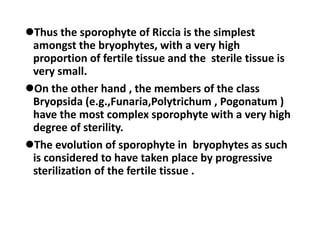 Thus the sporophyte of Riccia is the simplest
amongst the bryophytes, with a very high
proportion of fertile tissue and the sterile tissue is
very small.
On the other hand , the members of the class
Bryopsida (e.g.,Funaria,Polytrichum , Pogonatum )
have the most complex sporophyte with a very high
degree of sterility.
The evolution of sporophyte in bryophytes as such
is considered to have taken place by progressive
sterilization of the fertile tissue .
 