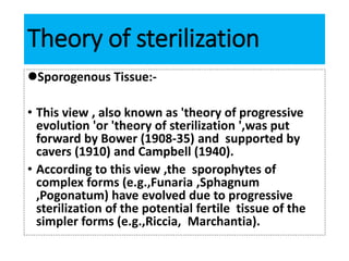 Theory of sterilization
Sporogenous Tissue:-
• This view , also known as 'theory of progressive
evolution 'or 'theory of sterilization ',was put
forward by Bower (1908-35) and supported by
cavers (1910) and Campbell (1940).
• According to this view ,the sporophytes of
complex forms (e.g.,Funaria ,Sphagnum
,Pogonatum) have evolved due to progressive
sterilization of the potential fertile tissue of the
simpler forms (e.g.,Riccia, Marchantia).
 