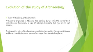 Evolution of the study of Archaeology
 Early Archaeology/antiquarianism:
Archaeology originated in 15th and 16th century Europe with the popularity of
collecting and Humanism, a type of rational philosophy that held art in high
esteem.
The inquisitive elite of the Renaissance collected antiquities from ancient Greece
and Rome, considering them pieces of art more than historical artifacts.
 