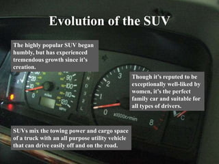 Evolution of the SUV
The highly popular SUV began
humbly, but has experienced
tremendous growth since it’s
creation.
Though it’s reputed to be
exceptionally well-liked by
women, it’s the perfect
family car and suitable for
all types of drivers.
SUVs mix the towing power and cargo space
of a truck with an all purpose utility vehicle
that can drive easily off and on the road.
 