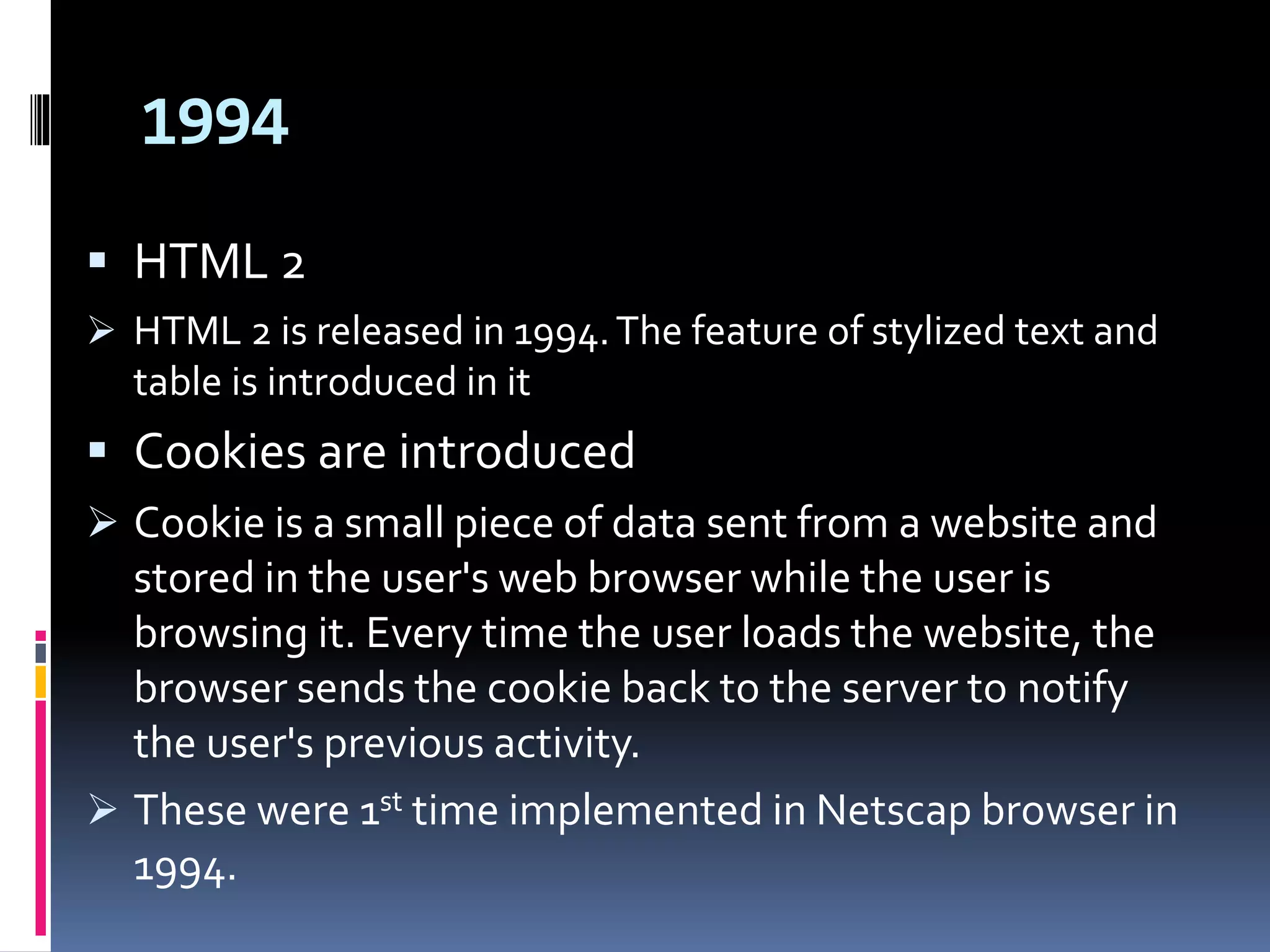 1994
 HTML 2
 HTML 2 is released in 1994.The feature of stylized text and
table is introduced in it
 Cookies are introduced
 Cookie is a small piece of data sent from a website and
stored in the user's web browser while the user is
browsing it. Every time the user loads the website, the
browser sends the cookie back to the server to notify
the user's previous activity.
 These were 1st time implemented in Netscap browser in
1994.
 