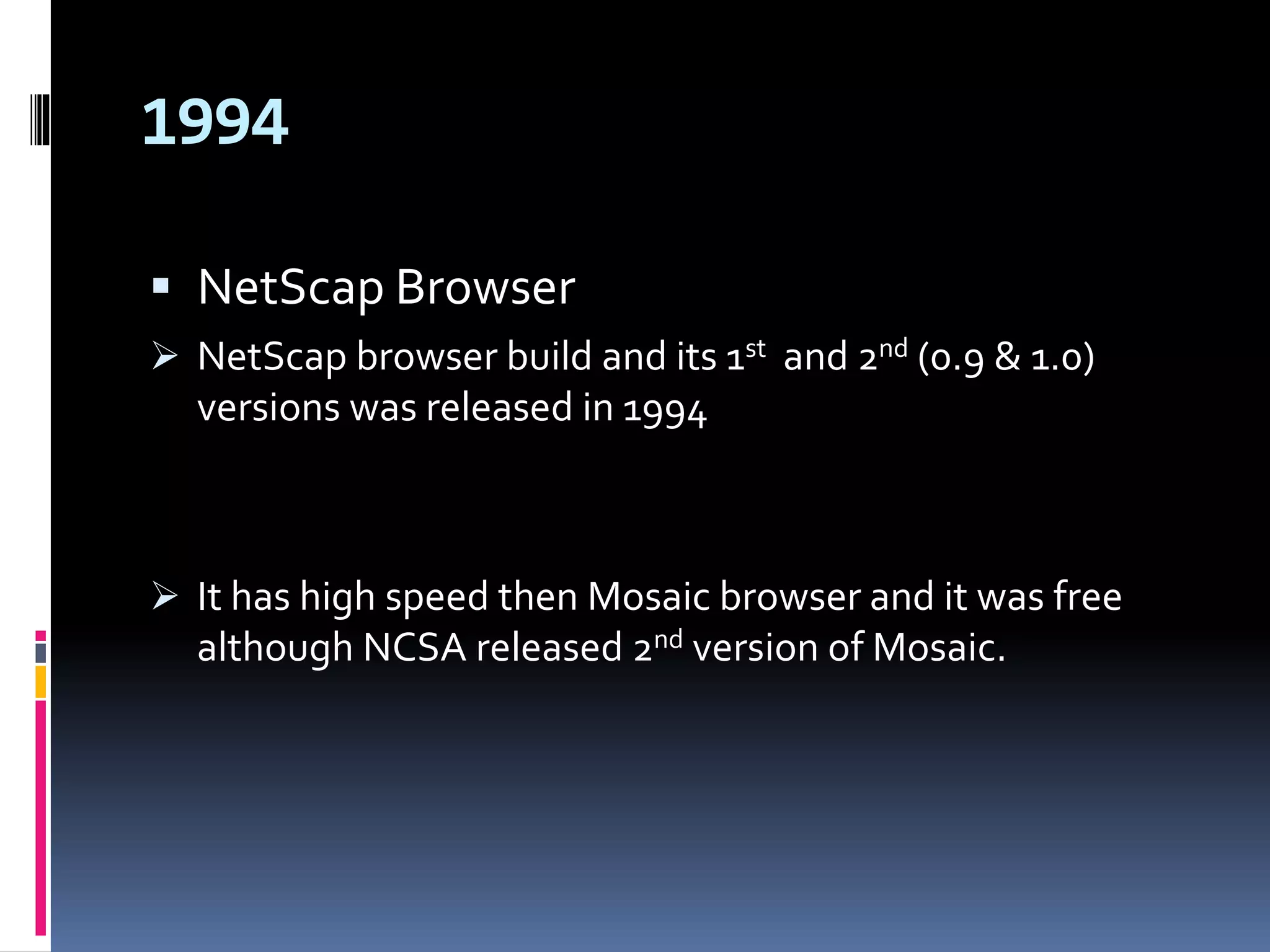 1994
 NetScap Browser
 NetScap browser build and its 1st and 2nd (0.9 & 1.0)
versions was released in 1994
 It has high speed then Mosaic browser and it was free
although NCSA released 2nd version of Mosaic.
 