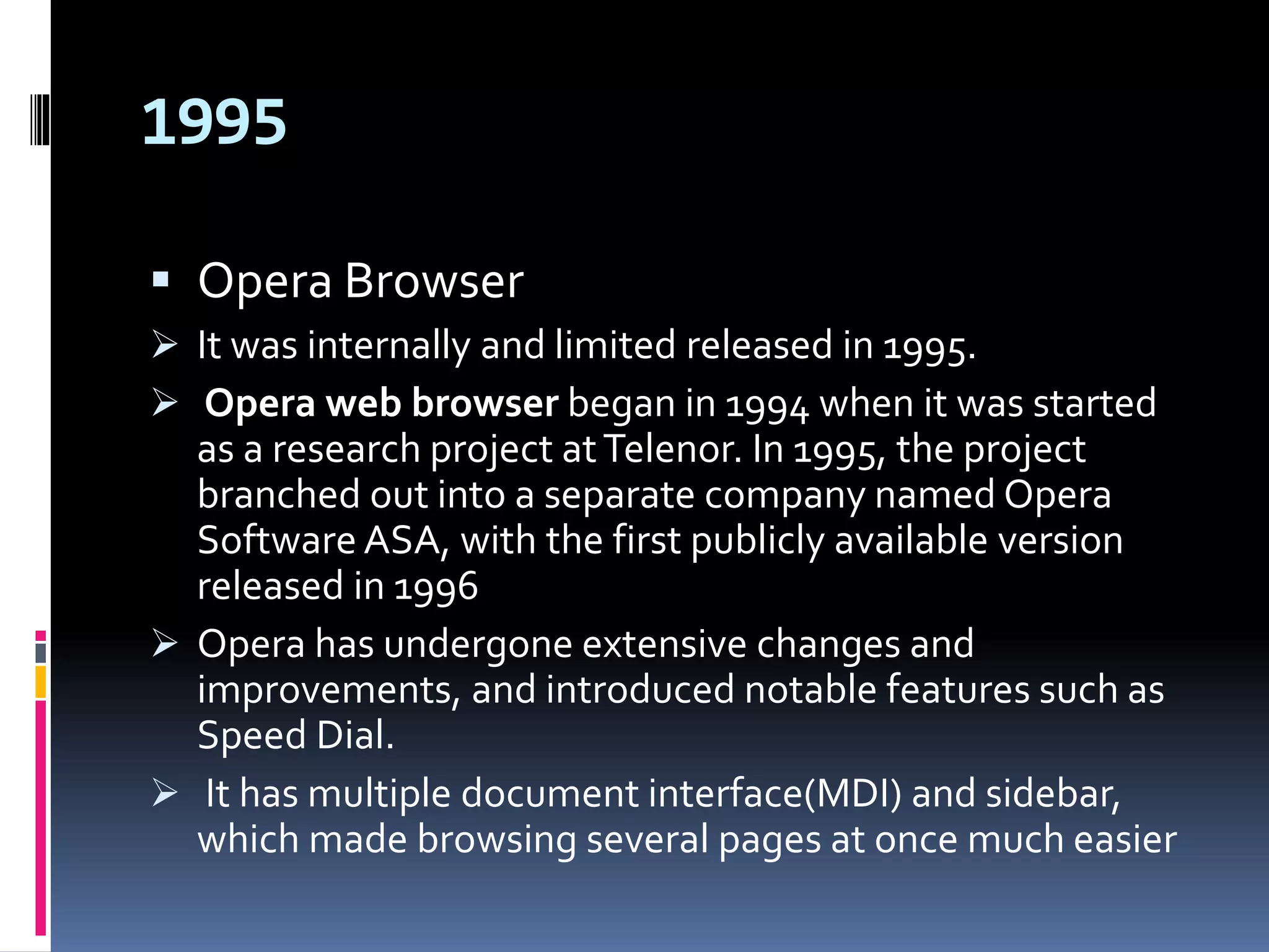 1995
 Opera Browser
 It was internally and limited released in 1995.
 Opera web browser began in 1994 when it was started
as a research project atTelenor. In 1995, the project
branched out into a separate company named Opera
Software ASA, with the first publicly available version
released in 1996
 Opera has undergone extensive changes and
improvements, and introduced notable features such as
Speed Dial.
 It has multiple document interface(MDI) and sidebar,
which made browsing several pages at once much easier
 