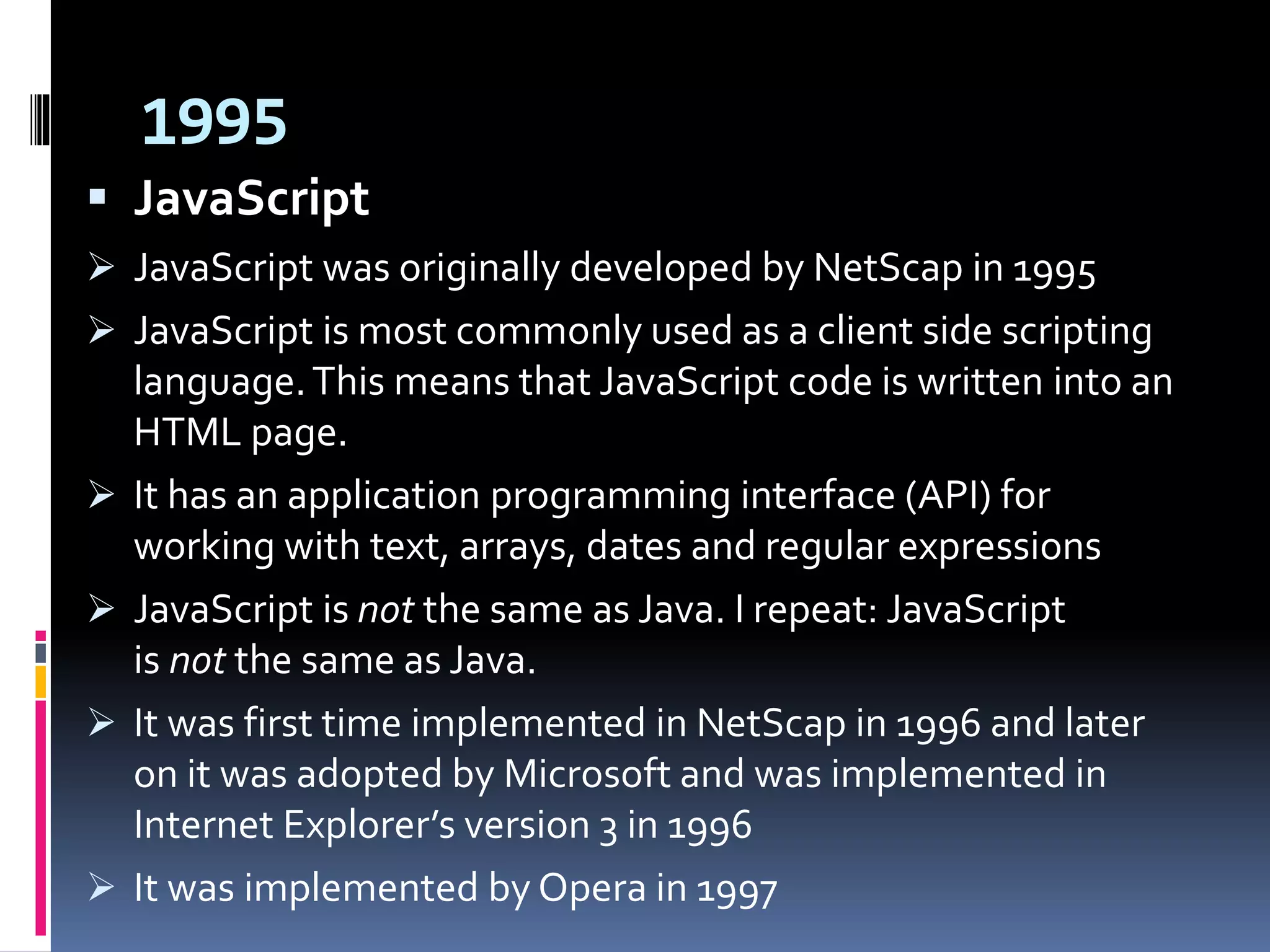 1995
 JavaScript
 JavaScript was originally developed by NetScap in 1995
 JavaScript is most commonly used as a client side scripting
language.This means that JavaScript code is written into an
HTML page.
 It has an application programming interface (API) for
working with text, arrays, dates and regular expressions
 JavaScript is not the same as Java. I repeat: JavaScript
is not the same as Java.
 It was first time implemented in NetScap in 1996 and later
on it was adopted by Microsoft and was implemented in
Internet Explorer’s version 3 in 1996
 It was implemented by Opera in 1997
 