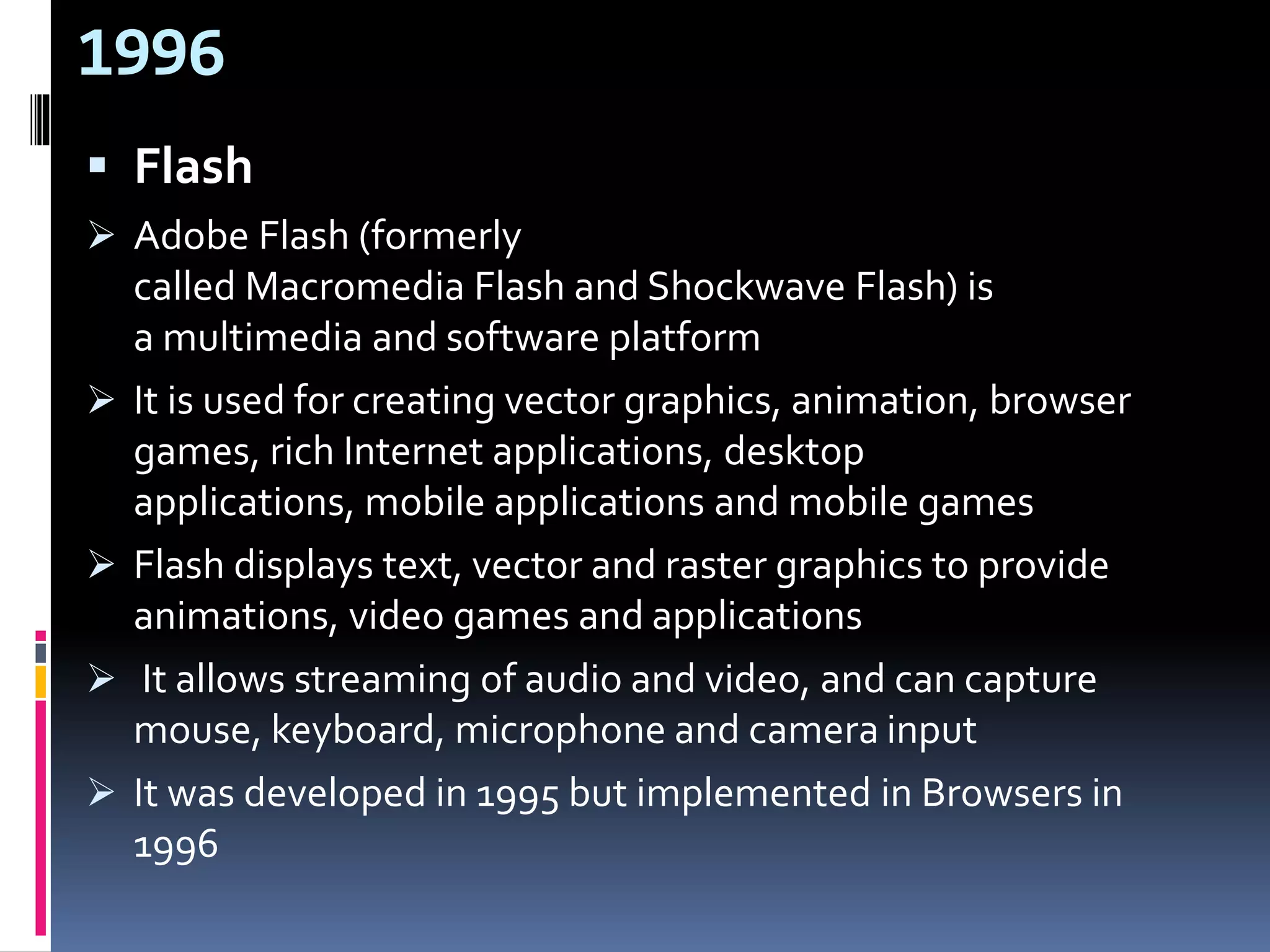 1996
 Flash
 Adobe Flash (formerly
called Macromedia Flash and Shockwave Flash) is
a multimedia and software platform
 It is used for creating vector graphics, animation, browser
games, rich Internet applications, desktop
applications, mobile applications and mobile games
 Flash displays text, vector and raster graphics to provide
animations, video games and applications
 It allows streaming of audio and video, and can capture
mouse, keyboard, microphone and camera input
 It was developed in 1995 but implemented in Browsers in
1996
 