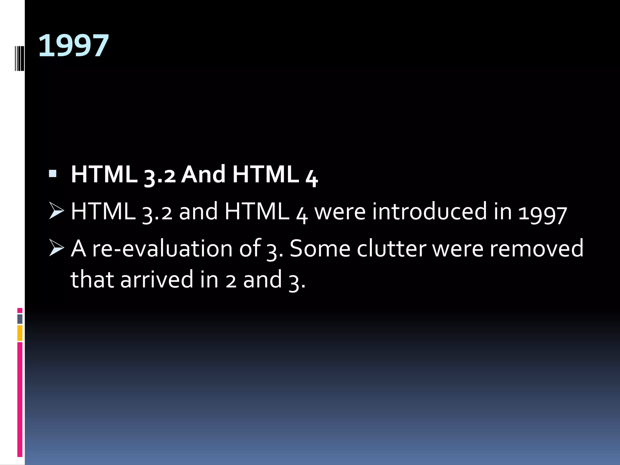 1997
 HTML 3.2 And HTML 4
 HTML 3.2 and HTML 4 were introduced in 1997
 A re-evaluation of 3. Some clutter were removed
that arrived in 2 and 3.
 