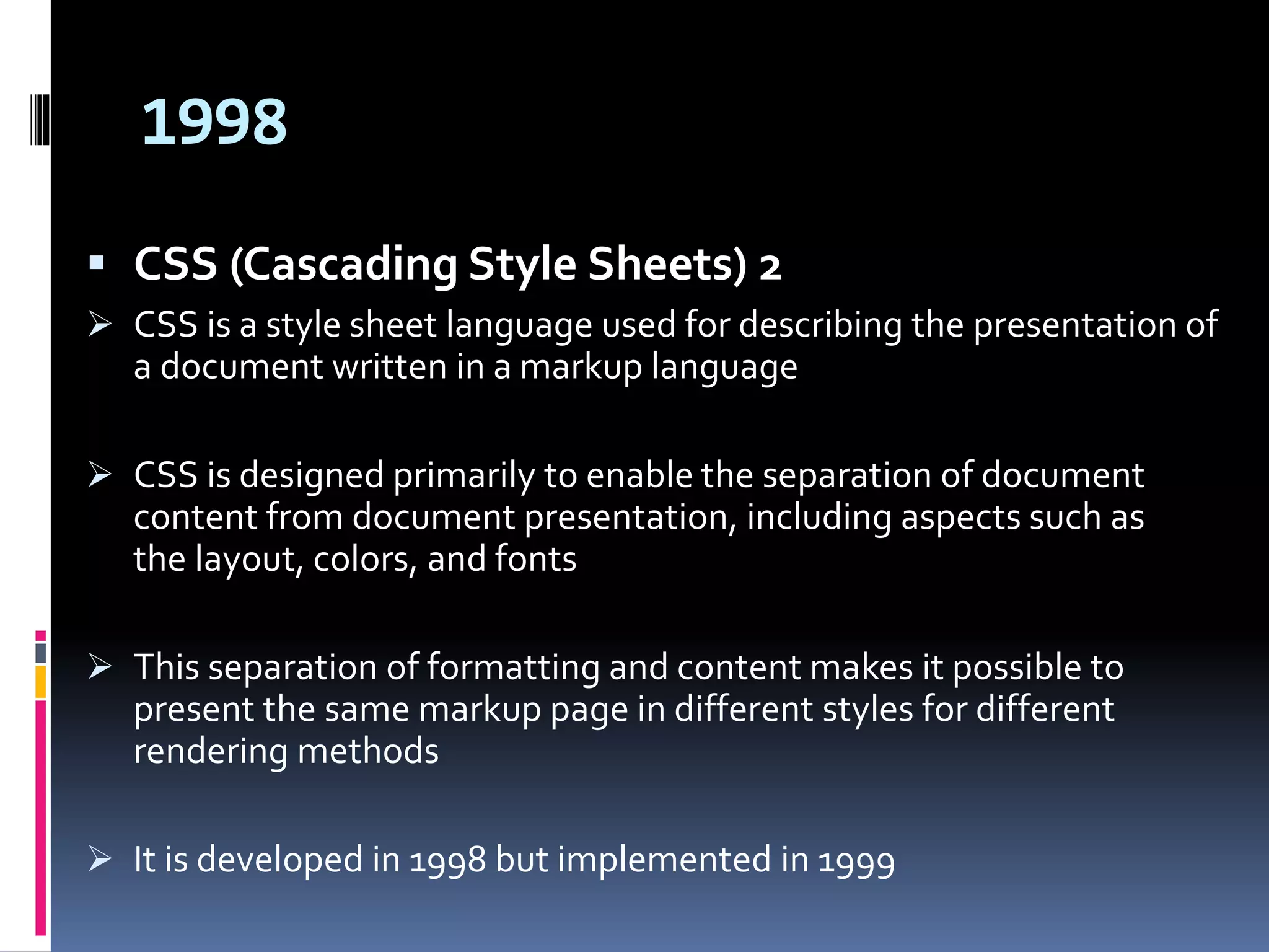 1998
 CSS (Cascading Style Sheets) 2
 CSS is a style sheet language used for describing the presentation of
a document written in a markup language
 CSS is designed primarily to enable the separation of document
content from document presentation, including aspects such as
the layout, colors, and fonts
 This separation of formatting and content makes it possible to
present the same markup page in different styles for different
rendering methods
 It is developed in 1998 but implemented in 1999
 