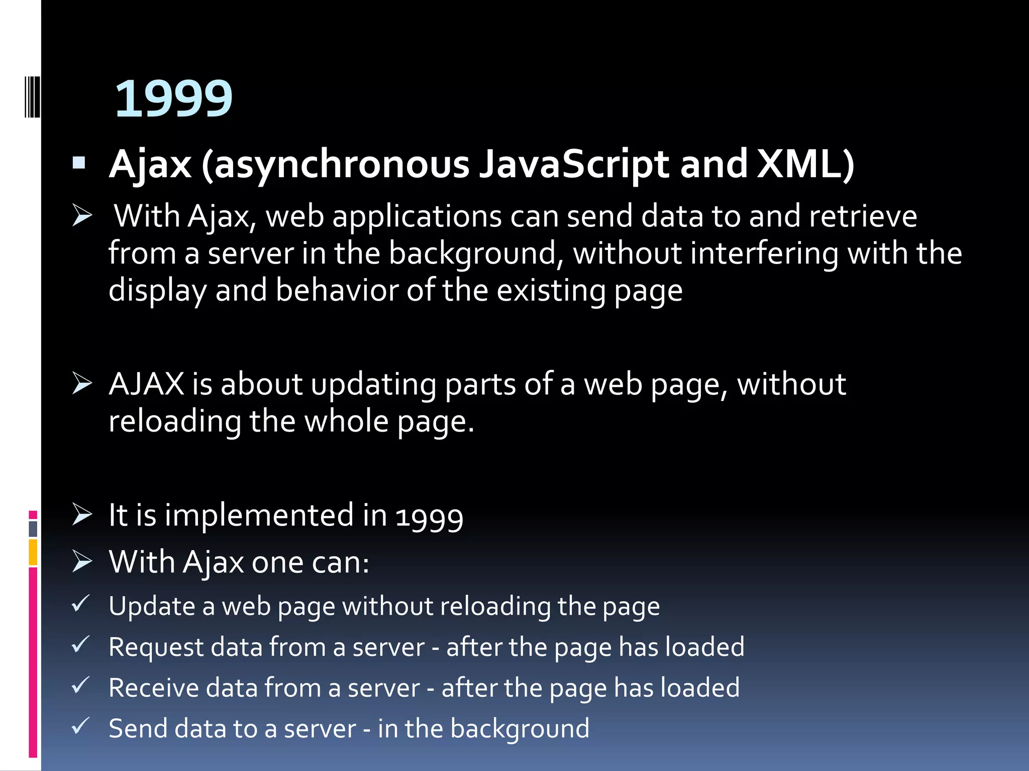 1999
 Ajax (asynchronous JavaScript and XML)
 With Ajax, web applications can send data to and retrieve
from a server in the background, without interfering with the
display and behavior of the existing page
 AJAX is about updating parts of a web page, without
reloading the whole page.
 It is implemented in 1999
 With Ajax one can:
 Update a web page without reloading the page
 Request data from a server - after the page has loaded
 Receive data from a server - after the page has loaded
 Send data to a server - in the background
 