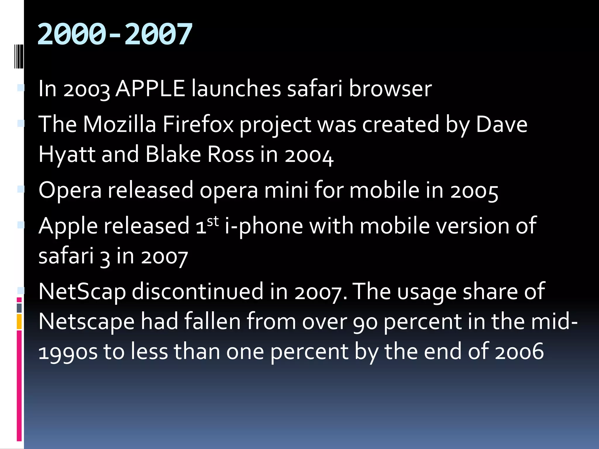 2000-2007
 In 2003 APPLE launches safari browser
 The Mozilla Firefox project was created by Dave
Hyatt and Blake Ross in 2004
 Opera released opera mini for mobile in 2005
 Apple released 1st i-phone with mobile version of
safari 3 in 2007
 NetScap discontinued in 2007.The usage share of
Netscape had fallen from over 90 percent in the mid-
1990s to less than one percent by the end of 2006
 