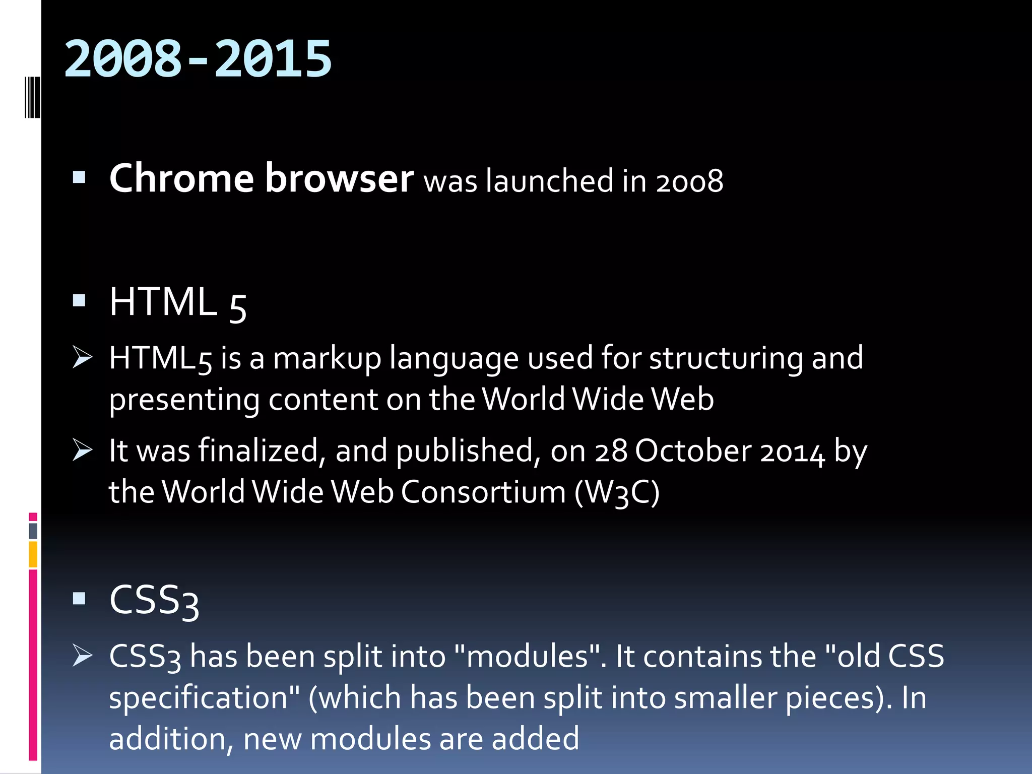 2008-2015
 Chrome browser was launched in 2008
 HTML 5
 HTML5 is a markup language used for structuring and
presenting content on theWorldWide Web
 It was finalized, and published, on 28 October 2014 by
the WorldWide Web Consortium (W3C)
 CSS3
 CSS3 has been split into "modules". It contains the "old CSS
specification" (which has been split into smaller pieces). In
addition, new modules are added
 