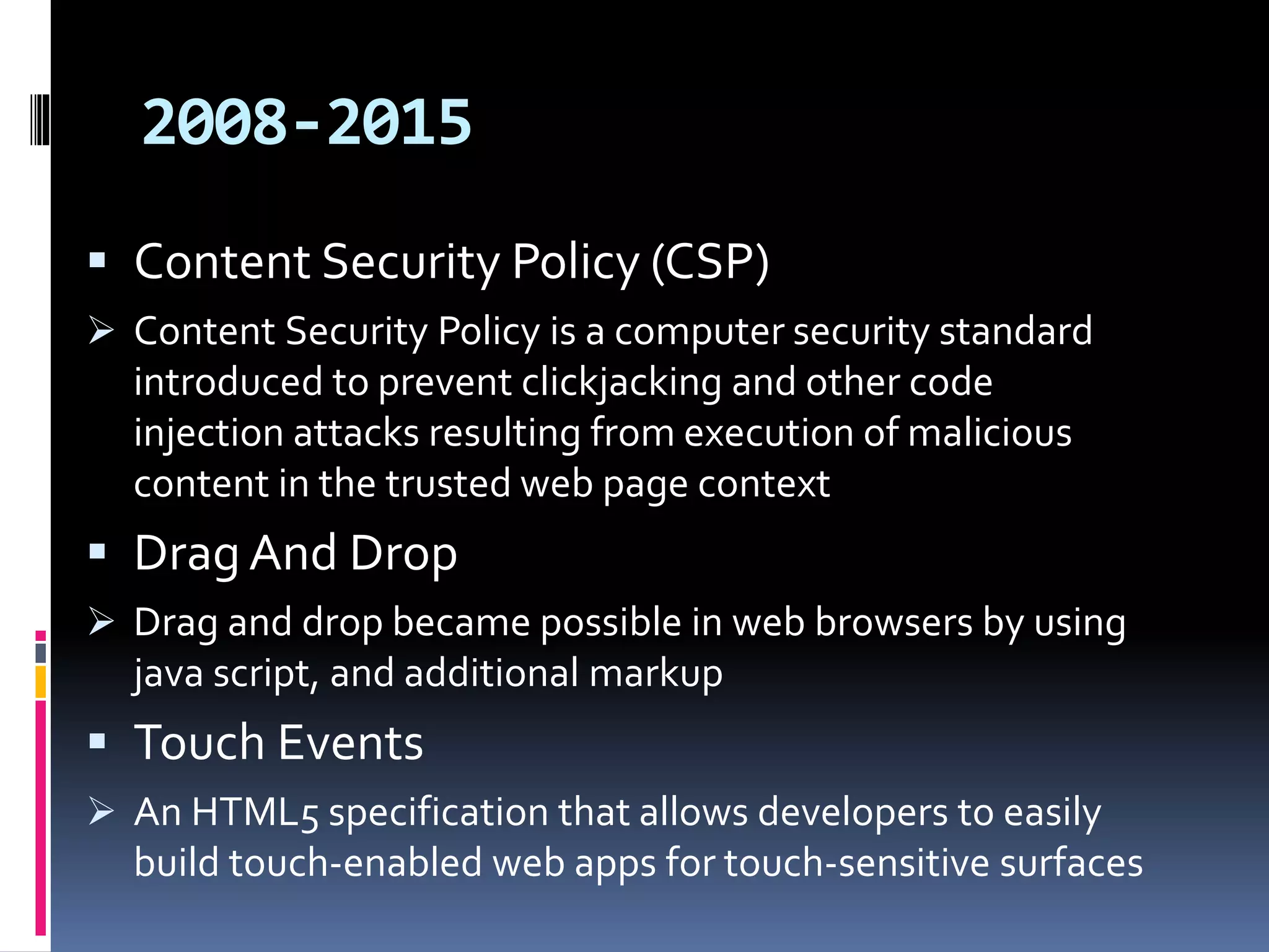 2008-2015
 Content Security Policy (CSP)
 Content Security Policy is a computer security standard
introduced to prevent clickjacking and other code
injection attacks resulting from execution of malicious
content in the trusted web page context
 Drag And Drop
 Drag and drop became possible in web browsers by using
java script, and additional markup
 Touch Events
 An HTML5 specification that allows developers to easily
build touch-enabled web apps for touch-sensitive surfaces
 