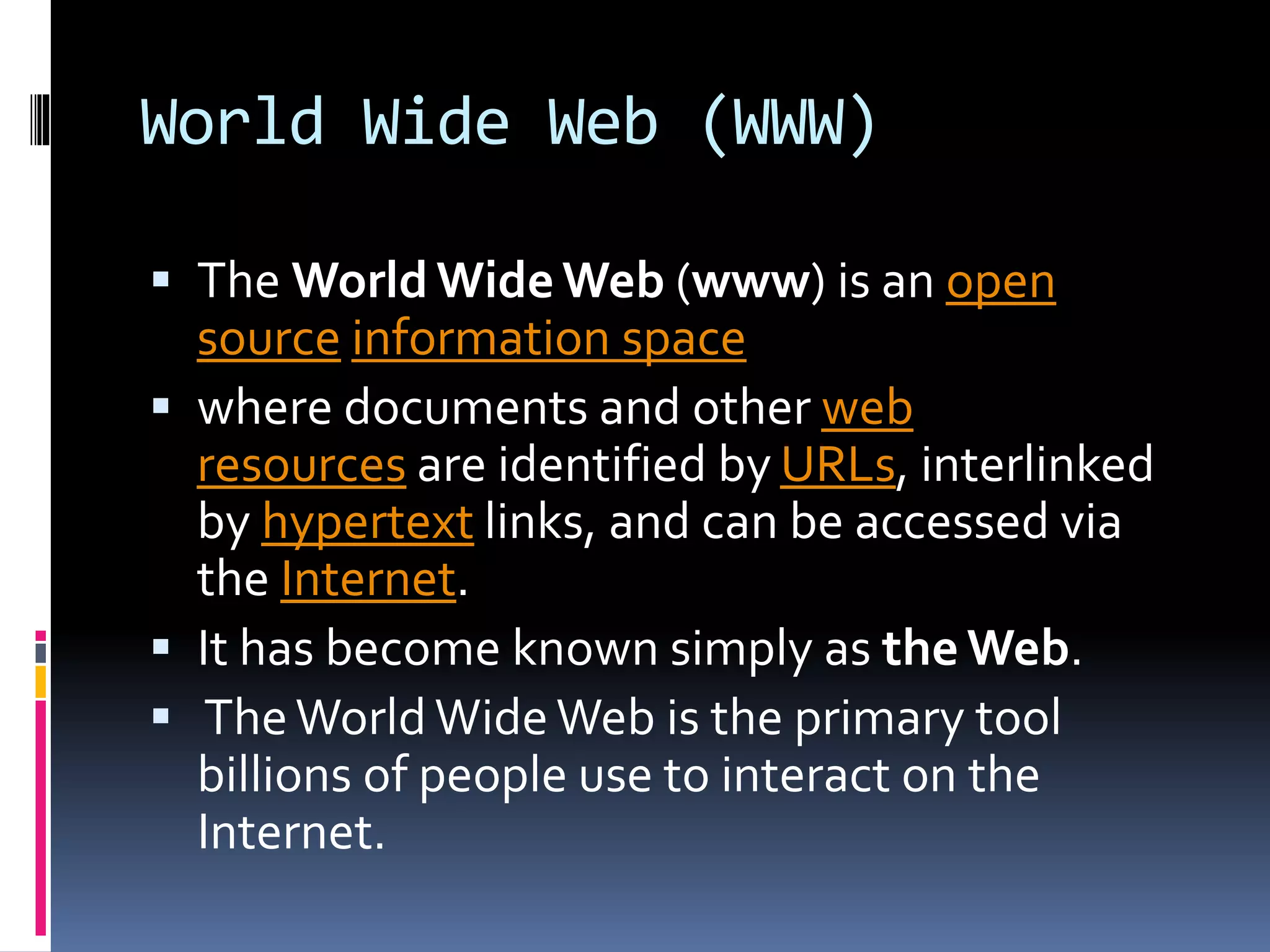 World Wide Web (WWW)
 The World WideWeb (www) is an open
source information space
 where documents and other web
resources are identified by URLs, interlinked
by hypertext links, and can be accessed via
the Internet.
 It has become known simply as the Web.
 TheWorld WideWeb is the primary tool
billions of people use to interact on the
Internet.
 