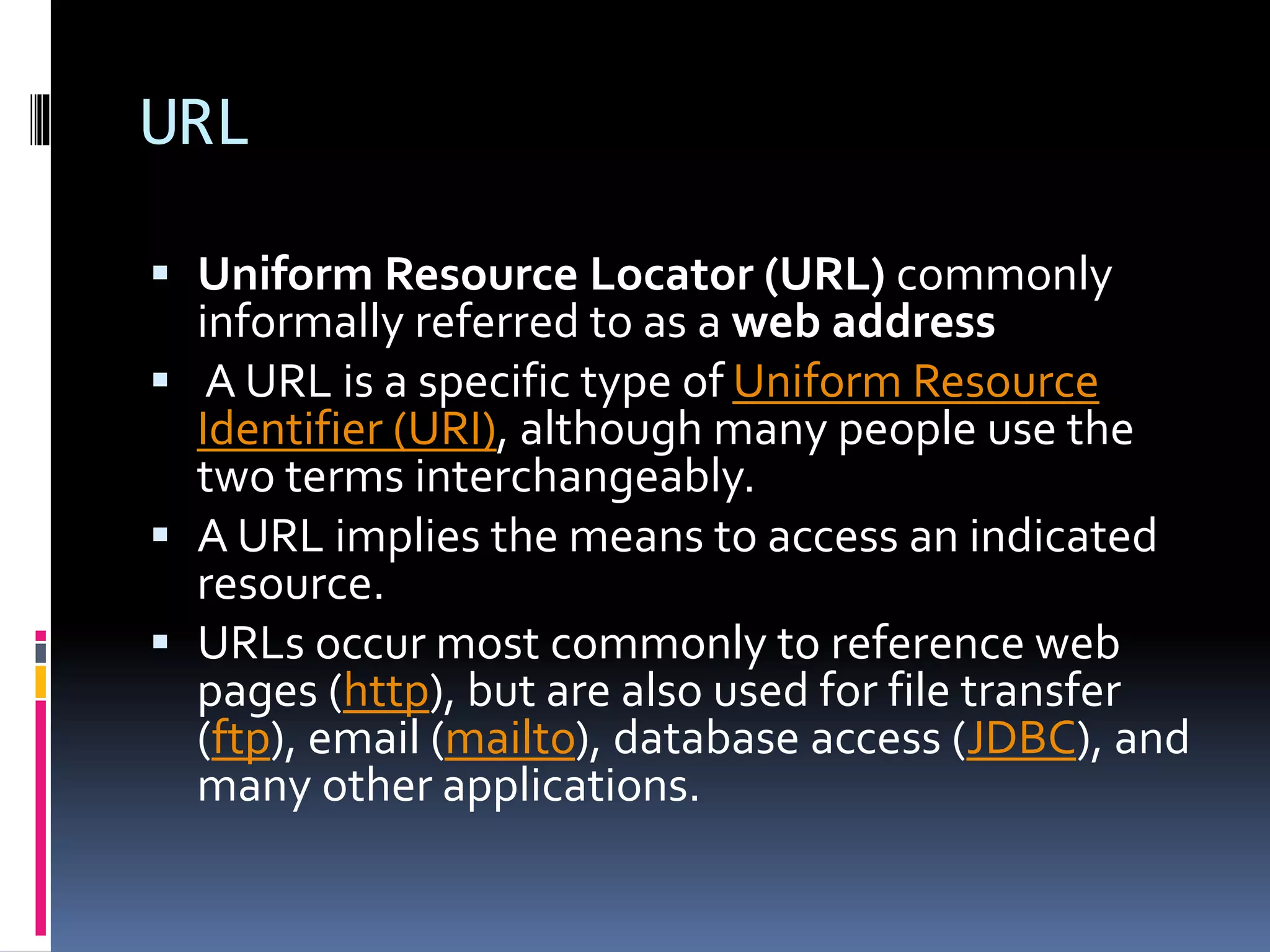 URL
 Uniform Resource Locator (URL) commonly
informally referred to as a web address
 A URL is a specific type of Uniform Resource
Identifier (URI), although many people use the
two terms interchangeably.
 A URL implies the means to access an indicated
resource.
 URLs occur most commonly to reference web
pages (http), but are also used for file transfer
(ftp), email (mailto), database access (JDBC), and
many other applications.
 