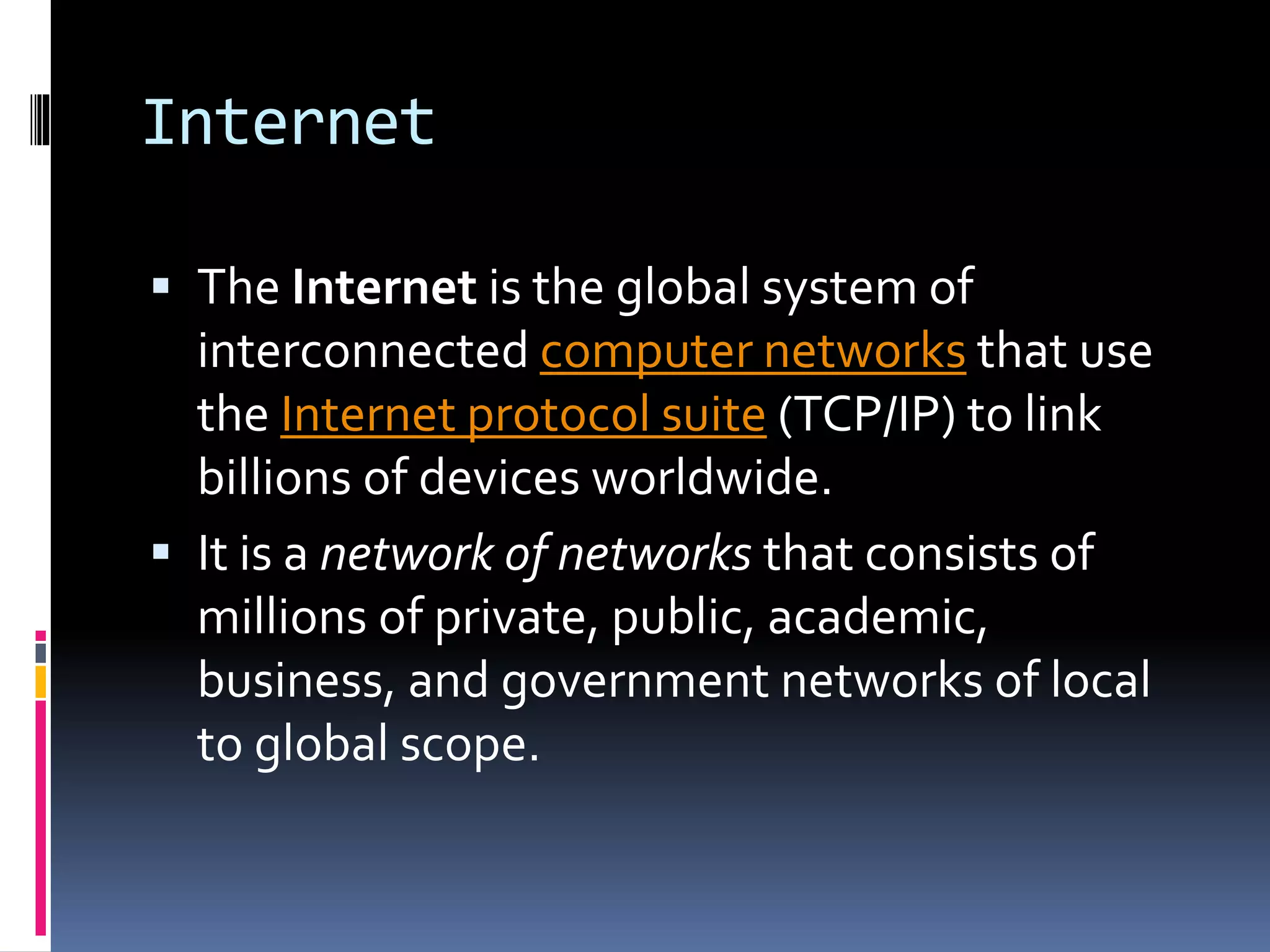 Internet
 The Internet is the global system of
interconnected computer networks that use
the Internet protocol suite (TCP/IP) to link
billions of devices worldwide.
 It is a network of networks that consists of
millions of private, public, academic,
business, and government networks of local
to global scope.
 