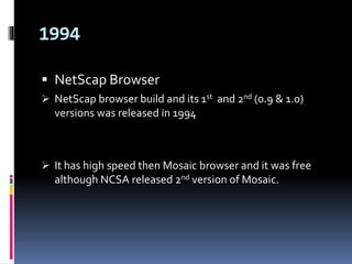 1994
 NetScap Browser
 NetScap browser build and its 1st and 2nd (0.9 & 1.0)
versions was released in 1994
 It has high speed then Mosaic browser and it was free
although NCSA released 2nd version of Mosaic.
 
