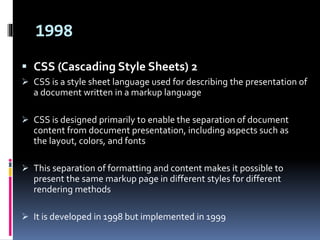 1998
 CSS (Cascading Style Sheets) 2
 CSS is a style sheet language used for describing the presentation of
a document written in a markup language
 CSS is designed primarily to enable the separation of document
content from document presentation, including aspects such as
the layout, colors, and fonts
 This separation of formatting and content makes it possible to
present the same markup page in different styles for different
rendering methods
 It is developed in 1998 but implemented in 1999
 