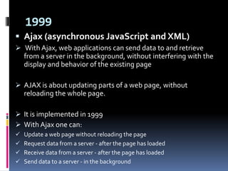 1999
 Ajax (asynchronous JavaScript and XML)
 With Ajax, web applications can send data to and retrieve
from a server in the background, without interfering with the
display and behavior of the existing page
 AJAX is about updating parts of a web page, without
reloading the whole page.
 It is implemented in 1999
 With Ajax one can:
 Update a web page without reloading the page
 Request data from a server - after the page has loaded
 Receive data from a server - after the page has loaded
 Send data to a server - in the background
 